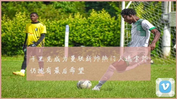 卡里克成为曼联新帅热门人选索帅仍抱有最后希望