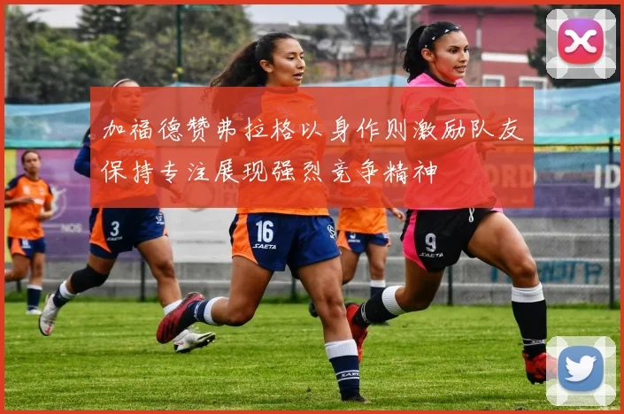 加福德赞弗拉格以身作则激励队友保持专注展现强烈竞争精神