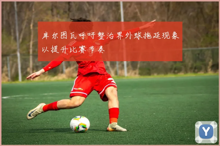 库尔图瓦呼吁整治界外球拖延现象以提升比赛节奏
