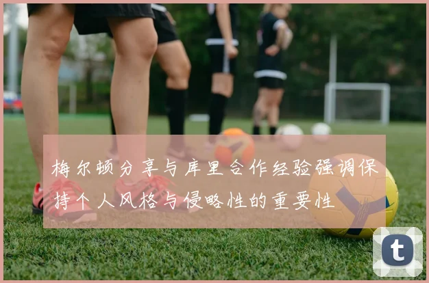 梅尔顿分享与库里合作经验强调保持个人风格与侵略性的重要性