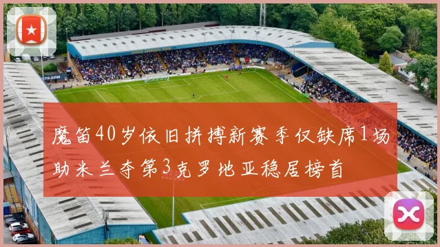 魔笛40岁依旧拼搏新赛季仅缺席1场助米兰夺第3克罗地亚稳居榜首