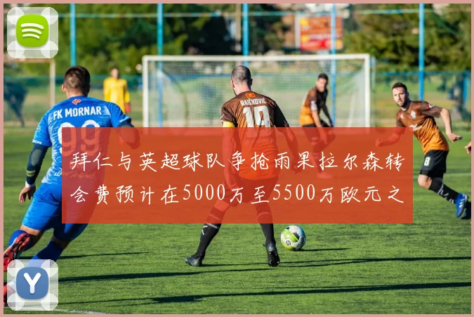 拜仁与英超球队争抢雨果拉尔森转会费预计在5000万至5500万欧元之间