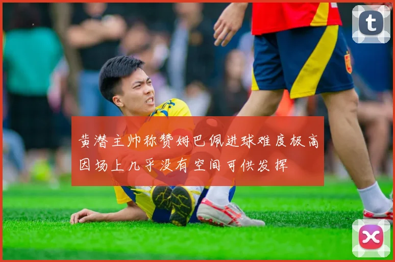 黄潜主帅称赞姆巴佩进球难度极高因场上几乎没有空间可供发挥