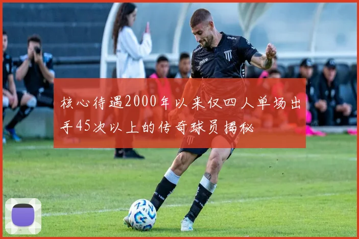 核心待遇2000年以来仅四人单场出手45次以上的传奇球员揭秘