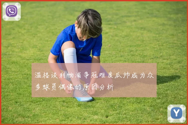 温格谈利物浦争冠难度瓜帅成为众多球员偶像的原因分析