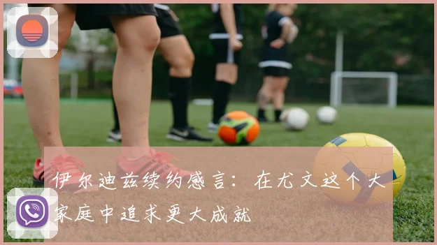 伊尔迪兹续约感言：在尤文这个大家庭中追求更大成就
