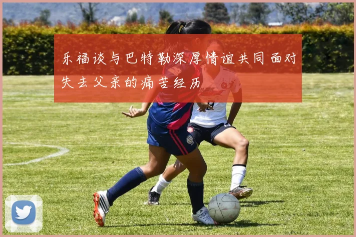 乐福谈与巴特勒深厚情谊共同面对失去父亲的痛苦经历