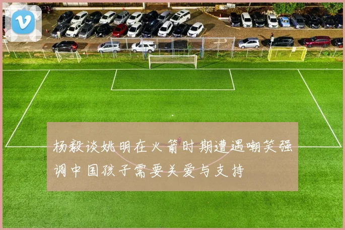 杨毅谈姚明在火箭时期遭遇嘲笑强调中国孩子需要关爱与支持