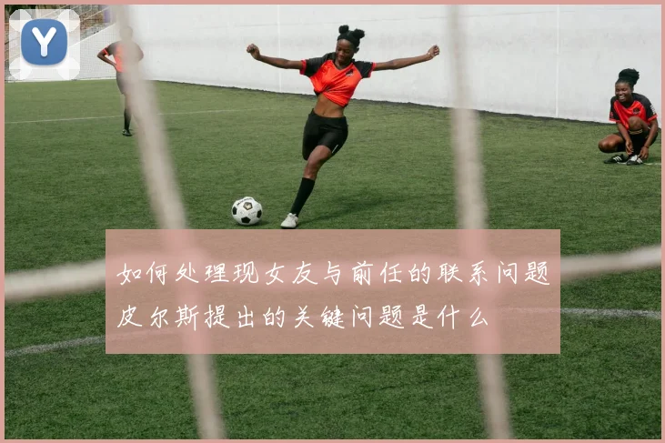 如何处理现女友与前任的联系问题皮尔斯提出的关键问题是什么